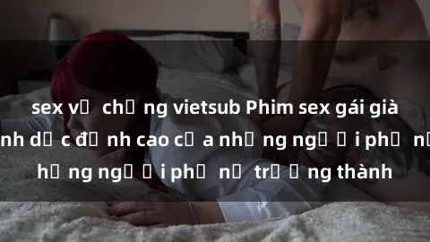 sex vợ chồng vietsub Phim sex gái già: Trải nghiệm tình dục đỉnh cao của những người phụ nữ trưởng thành