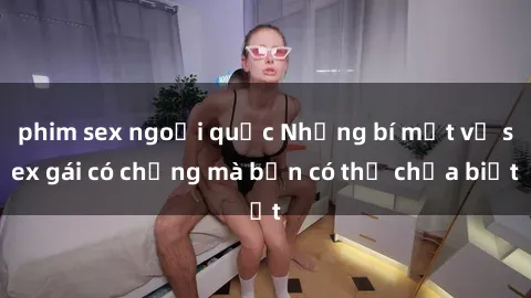 phim sex ngoại quốc Những bí mật về sex gái có chồng mà bạn có thể chưa biết