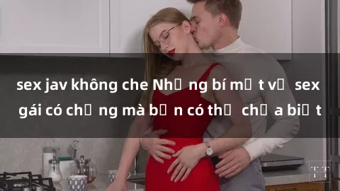 sex jav không che Những bí mật về sex gái có chồng mà bạn có thể chưa biết