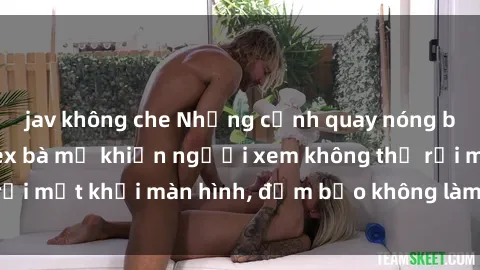jav không che Những cảnh quay nóng bỏng trong phim sex bà mẹ khiến người xem không thể rời mắt khỏi màn hình, đảm bảo không làm bạn thất vọng!