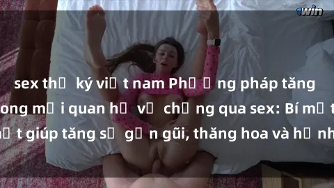 sex thư ký việt nam Phương pháp tăng cường gắn kết trong mối quan hệ vợ chồng qua sex: Bí mật giúp tăng sự gần gũi, thăng hoa và hạnh phúc cho cặp đôi