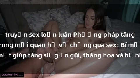 truyện sex loạn luân Phương pháp tăng cường gắn kết trong mối quan hệ vợ chồng qua sex: Bí mật giúp tăng sự gần gũi, thăng hoa và hạnh phúc cho cặp đôi