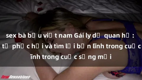 sex bà bầu việt nam Gái ly dị quan hệ: Hành trình tự phục hồi và tìm lại bản lĩnh trong cuộc sống mới