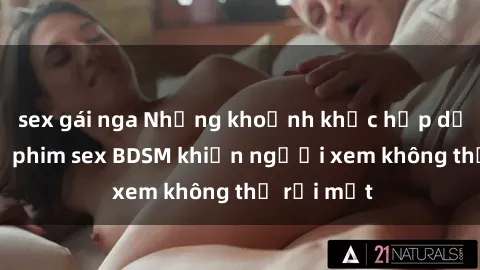 sex gái nga Những khoảnh khắc hấp dẫn trong bộ phim sex BDSM khiến người xem không thể rời mắt