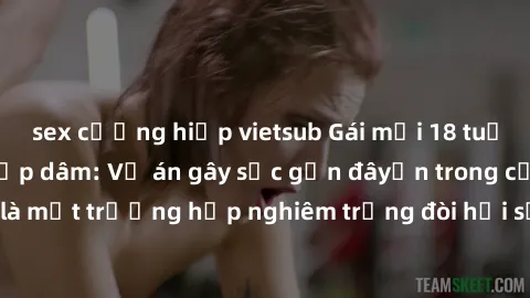 sex cưỡng hiếp vietsub Gái mới 18 tuổi bị trói và bị hiếp dâm: Vụ án gây sốc gần đâyến trong cộng đồng. Đây là một trường hợp nghiêm trọng đòi hỏi sự can thiệp mạnh mẽ từ phía công lý.