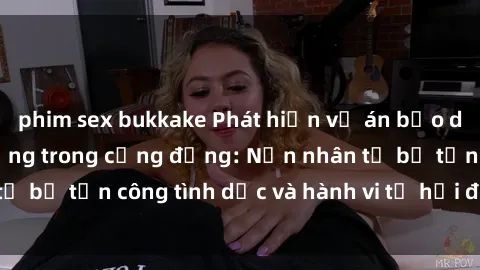 phim sex bukkake Phát hiện vụ án bạo dâm sex gây chấn động trong cộng đồng: Nạn nhân tố bị tấn công tình dục và hành vi tệ hại được tiết lộ
