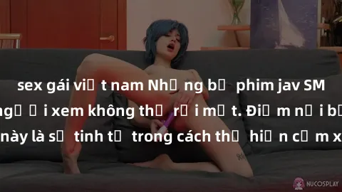 sex gái việt nam Những bộ phim jav SM không che khiến người xem không thể rời mắt. Điểm nổi bật của thể loại này là sự tinh tế trong cách thể hiện cảm xúc và sự hấp dẫn của những cảnh quay.
