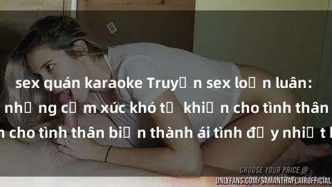 sex quán karaoke Truyện sex loạn luân: Bí mật gia đình và những cảm xúc khó tả khiến cho tình thân biến thành ái tình đầy nhiệt huyết