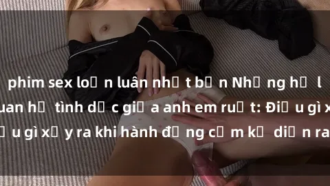 phim sex loạn luân nhật bản Những hệ lụy của việc có quan hệ tình dục giữa anh em ruột: Điều gì xảy ra khi hành động cấm kỵ diễn ra trong gia đình?