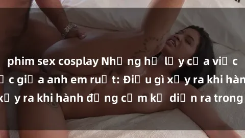 phim sex cosplay Những hệ lụy của việc có quan hệ tình dục giữa anh em ruột: Điều gì xảy ra khi hành động cấm kỵ diễn ra trong gia đình?