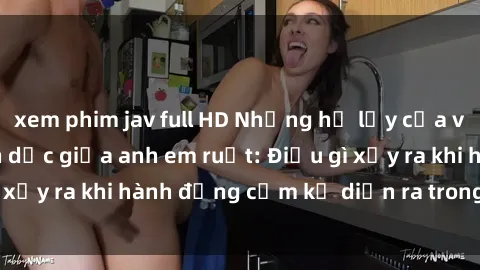 xem phim jav full HD Những hệ lụy của việc có quan hệ tình dục giữa anh em ruột: Điều gì xảy ra khi hành động cấm kỵ diễn ra trong gia đình?
