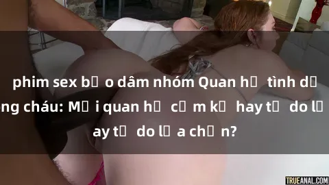 phim sex bạo dâm nhóm Quan hệ tình dục giữa ông cháu: Mối quan hệ cấm kỵ hay tự do lựa chọn?