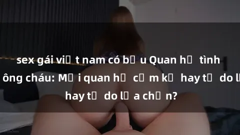 sex gái việt nam có bầu Quan hệ tình dục giữa ông cháu: Mối quan hệ cấm kỵ hay tự do lựa chọn?