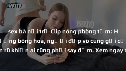 sex bà nội trợ Clip nóng phòng tắm: Hít thở nồng nàn hương bông hoa, người đẹp vô cùng gợi cảm và quyến rũ khiến ai cũng phải say đắm. Xem ngay để trải nghiệm điều đặc biệt!