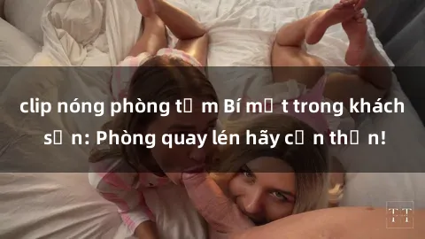 clip nóng phòng tắm Bí mật trong khách sạn: Phòng quay lén hãy cẩn thận!