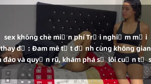 sex không che miễn phí Trải nghiệm mới lạ với sex phòng thay đồ: Đam mê tột đỉnh cùng không gian kín đáo và quyến rũ, khám phá sự lôi cuốn từ sự hấp dẫn của nơi này.