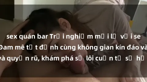 sex quán bar Trải nghiệm mới lạ với sex phòng thay đồ: Đam mê tột đỉnh cùng không gian kín đáo và quyến rũ, khám phá sự lôi cuốn từ sự hấp dẫn của nơi này.