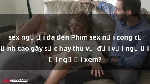 sex người da đen Phim sex nơi công cộng: Đỉnh cao gây sốc hay thú vị đối với người xem?