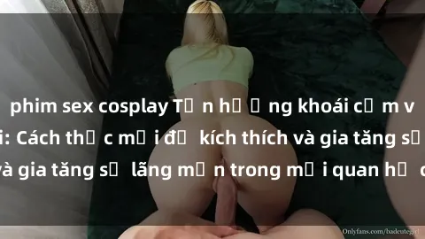 phim sex cosplay Tận hưởng khoái cảm với sex ngoài trời: Cách thức mới để kích thích và gia tăng sự lãng mạn trong mối quan hệ của bạn!