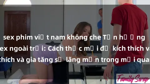 sex phim việt nam không che Tận hưởng khoái cảm với sex ngoài trời: Cách thức mới để kích thích và gia tăng sự lãng mạn trong mối quan hệ của bạn!