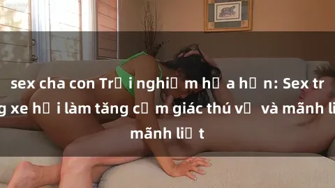 sex cha con Trải nghiệm hứa hẹn: Sex trong xe hơi làm tăng cảm giác thú vị và mãnh liệt