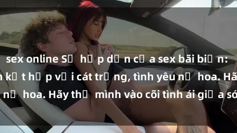 sex online Sự hấp dẫn của sex bãi biển: Khi sóng biển xanh kết hợp với cát trắng, tình yêu nở hoa. Hãy thả mình vào cõi tình ái giữa sóng biển!