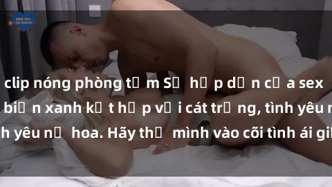 clip nóng phòng tắm Sự hấp dẫn của sex bãi biển: Khi sóng biển xanh kết hợp với cát trắng, tình yêu nở hoa. Hãy thả mình vào cõi tình ái giữa sóng biển!
