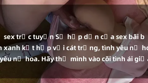 sex trực tuyến Sự hấp dẫn của sex bãi biển: Khi sóng biển xanh kết hợp với cát trắng, tình yêu nở hoa. Hãy thả mình vào cõi tình ái giữa sóng biển!