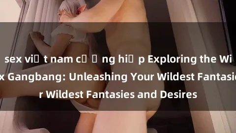 sex việt nam cưỡng hiếp Exploring the Wild World of Sex Gangbang: Unleashing Your Wildest Fantasies and Desires
