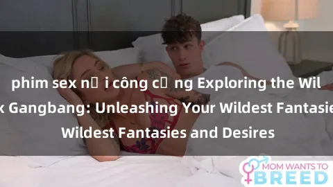 phim sex nơi công cộng Exploring the Wild World of Sex Gangbang: Unleashing Your Wildest Fantasies and Desires