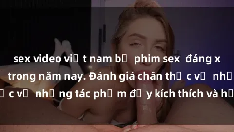 sex video việt nam bộ phim sex  đáng xem không thể bỏ lỡ trong năm nay. Đánh giá chân thực về những tác phẩm đầy kích thích và hấp dẫn này.