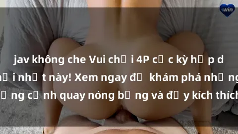 jav không che Vui chơi 4P cực kỳ hấp dẫn trong phim sex mới nhất này! Xem ngay để khám phá những cảnh quay nóng bỏng và đầy kích thích của bộ phim này!
