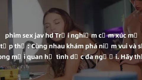 phim sex jav hd Trải nghiệm cảm xúc mới mẻ với làm tình tập thể: Cùng nhau khám phá niềm vui và sự mãnh liệt trong mối quan hệ tình dục đa người. Hãy thử ngay để biết cảm giác thú vị này!
