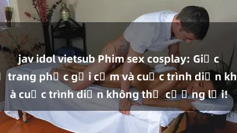 jav idol vietsub Phim sex cosplay: Giấc mơ  cùng những bộ trang phục gợi cảm và cuộc trình diễn không thể cưỡng lại!