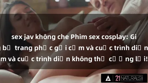 sex jav không che Phim sex cosplay: Giấc mơ  cùng những bộ trang phục gợi cảm và cuộc trình diễn không thể cưỡng lại!