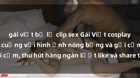 gái việt bị lộ clip sex Gái Việt cosplay sexy khiến fan phát cuồng với hình ảnh nóng bỏng và gợi cảm, thu hút hàng ngàn lượt like và share trên mạng xã hội.