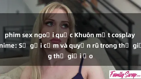 phim sex ngoại quốc Khuôn mặt cosplay sex anime: Sự gợi cảm và quyến rũ trong thế giới ảo