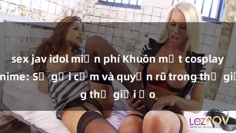 sex jav idol miễn phí Khuôn mặt cosplay sex anime: Sự gợi cảm và quyến rũ trong thế giới ảo