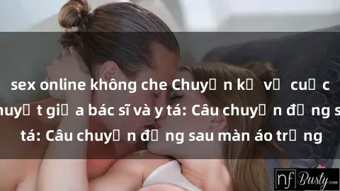 sex online không che Chuyện kể về cuộc tình đầy nhiệt huyết giữa bác sĩ và y tá: Câu chuyện đằng sau màn áo trắng