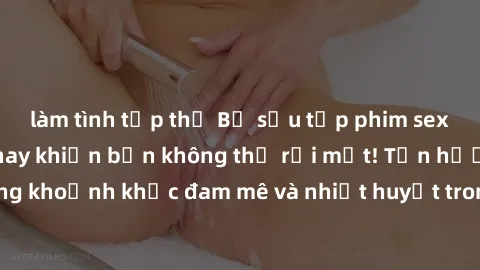 làm tình tập thể Bộ sưu tập phim sex Mỹ hot nhất năm nay khiến bạn không thể rời mắt! Tận hưởng những khoảnh khắc đam mê và nhiệt huyết trong các tác phẩm nóng bỏng này!