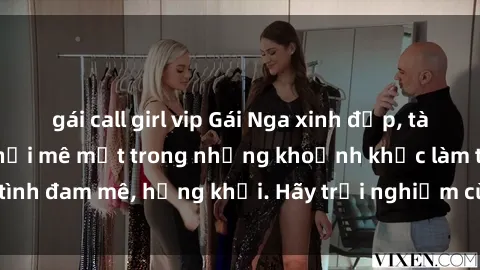 gái call girl vip Gái Nga xinh đẹp, tài năng khiến bạn phải mê mệt trong những khoảnh khắc làm tình đam mê, hứng khởi. Hãy trải nghiệm cùng họ ngay hôm nay!
