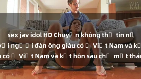 sex jav idol HD Chuyện không thể tin nổi: Gái Tây quan hệ với người đàn ông giàu có ở Việt Nam và kết hôn sau chỉ một tháng