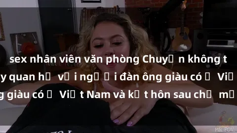 sex nhân viên văn phòng Chuyện không thể tin nổi: Gái Tây quan hệ với người đàn ông giàu có ở Việt Nam và kết hôn sau chỉ một tháng