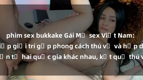 phim sex bukkake Gái Mỹ sex Việt Nam: Khi nền công nghiệp giải trí gặp phong cách thú vị và hấp dẫn từ hai quốc gia khác nhau, kết quả thú vị không thể bỏ qua.