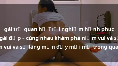 gái trẻ quan hệ Trải nghiệm hạnh phúc khi làm tình với gái đẹp – cùng nhau khám phá niềm vui và sự lãng mạn đầy mới mẻ trong quan hệ của bạn.