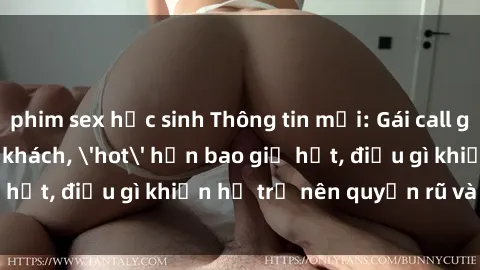 phim sex học sinh Thông tin mới: Gái call girl Việt Nam đắt khách, 'hot' hơn bao giờ hết, điều gì khiến họ trở nên quyến rũ và đáng chú ý?