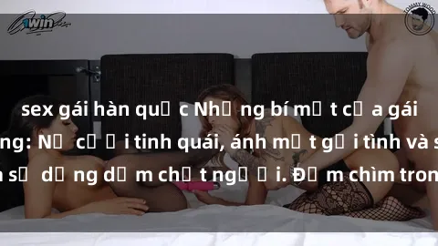 sex gái hàn quốc Những bí mật của gái Việt Nam dâm đãng: Nụ cười tinh quái, ánh mắt gợi tình và sự dụng dẫm chết người. Đắm chìm trong vòng xoay đam mê!