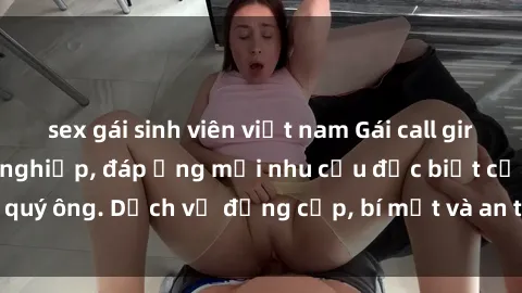 sex gái sinh viên việt nam Gái call girl vip tư vấn chuyên nghiệp, đáp ứng mọi nhu cầu đặc biệt của quý ông. Dịch vụ đẳng cấp, bí mật và an toàn, hãy tìm hiểu ngay!
