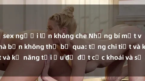 sex người lớn không che Những bí mật về sex người lớn mà bạn không thể bỏ qua: từng chi tiết và kỹ năng tối ưu để đạt cực khoái và sự hài lòng tối đa.