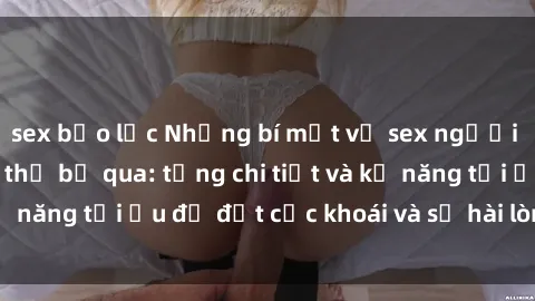 sex bạo lực Những bí mật về sex người lớn mà bạn không thể bỏ qua: từng chi tiết và kỹ năng tối ưu để đạt cực khoái và sự hài lòng tối đa.